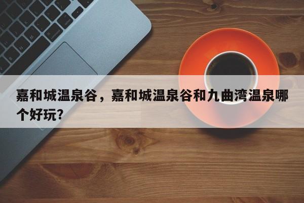 嘉和城温泉谷，嘉和城温泉谷和九曲湾温泉哪个好玩？-第1张图片