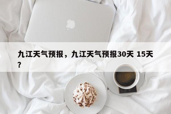 九江天气预报，九江天气预报30天 15天？-第1张图片