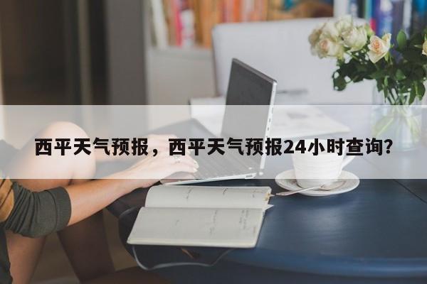 西平天气预报，西平天气预报24小时查询？-第1张图片