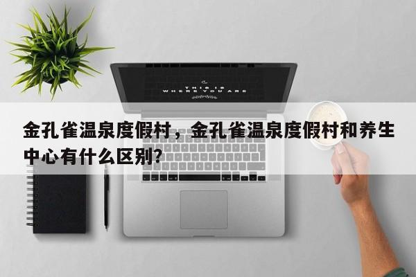 金孔雀温泉度假村，金孔雀温泉度假村和养生中心有什么区别？-第1张图片