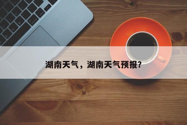 湖南天气，湖南天气预报？-第1张图片