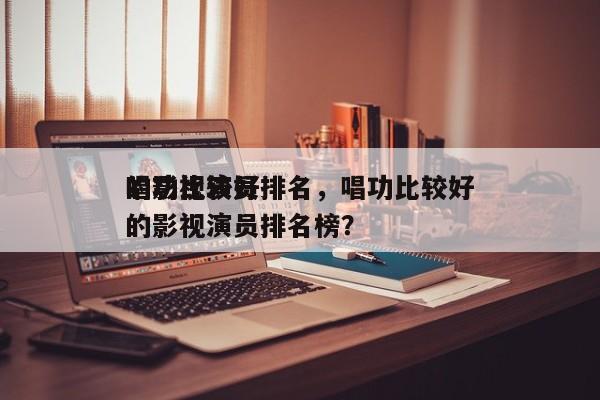 唱功比较好
的影视演员排名，唱功比较好
的影视演员排名榜？-第1张图片