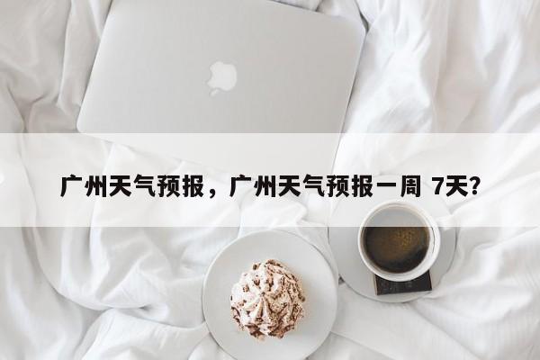 广州天气预报，广州天气预报一周 7天？-第1张图片