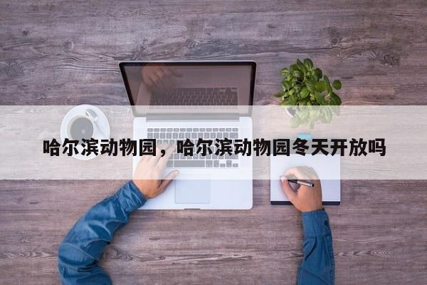 哈尔滨动物园，哈尔滨动物园冬天开放吗-第1张图片