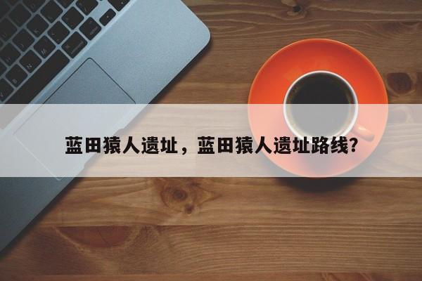 蓝田猿人遗址，蓝田猿人遗址路线？-第1张图片