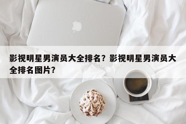 影视明星男演员大全排名？影视明星男演员大全排名图片？-第1张图片
