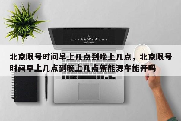 北京限号时间早上几点到晚上几点，北京限号时间早上几点到晚上几点新能源车能开吗-第1张图片