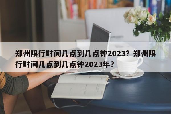 郑州限行时间几点到几点钟2023？郑州限行时间几点到几点钟2023年？-第1张图片
