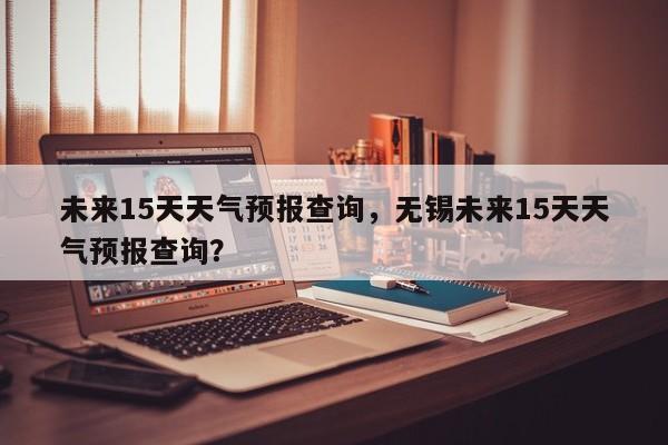 未来15天天气预报查询，无锡未来15天天气预报查询？-第1张图片