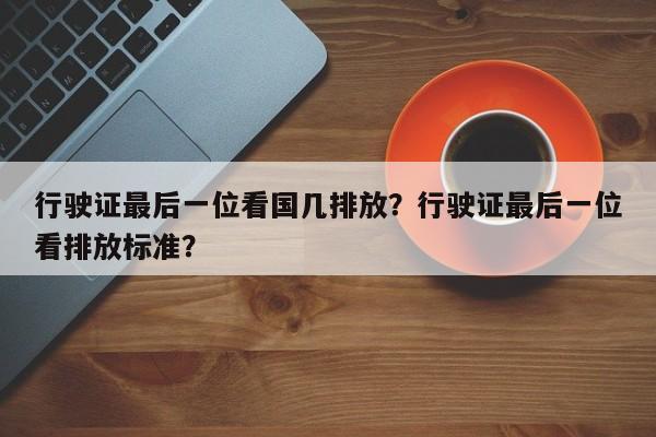 行驶证最后一位看国几排放？行驶证最后一位看排放标准？-第1张图片
