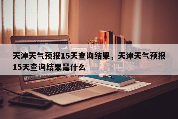 天津天气预报15天查询结果，天津天气预报15天查询结果是什么-第1张图片