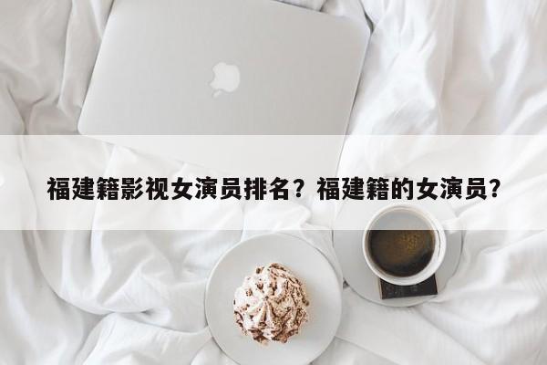 福建籍影视女演员排名？福建籍的女演员？-第1张图片