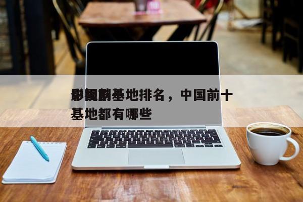中国前十
影视剧基地排名，中国前十
影视基地都有哪些-第1张图片