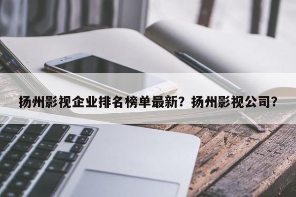 扬州影视企业排名榜单最新？扬州影视公司？-第1张图片