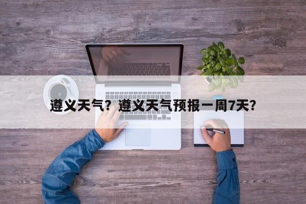 遵义天气？遵义天气预报一周7天？-第1张图片