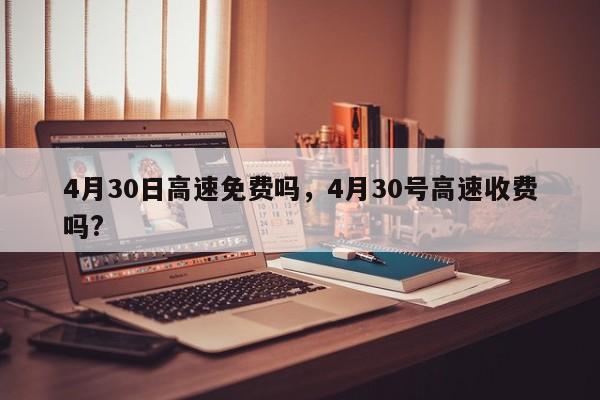 4月30日高速免费吗，4月30号高速收费吗?-第1张图片