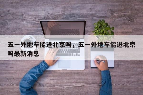 五一外地车能进北京吗，五一外地车能进北京吗最新消息-第1张图片