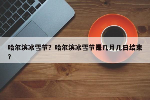 哈尔滨冰雪节？哈尔滨冰雪节是几月几日结束？-第1张图片