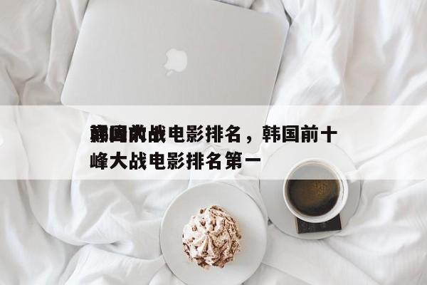 韩国前十
巅峰大战电影排名，韩国前十
巅峰大战电影排名第一-第1张图片