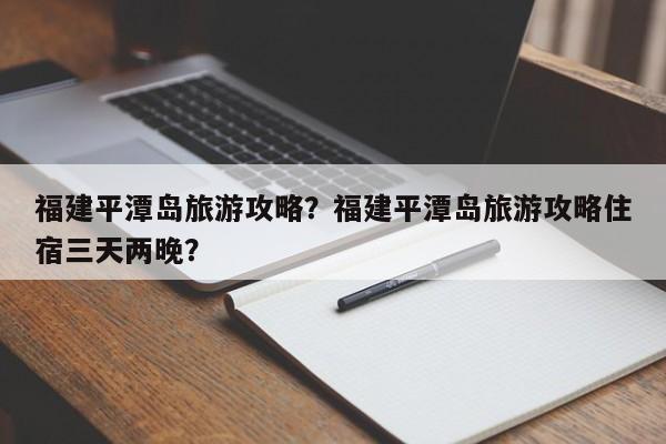 福建平潭岛旅游攻略？福建平潭岛旅游攻略住宿三天两晚？-第1张图片