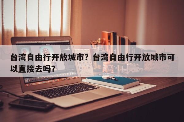 台湾自由行开放城市？台湾自由行开放城市可以直接去吗？-第1张图片