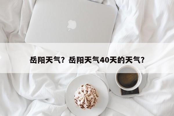 岳阳天气？岳阳天气40天的天气？-第1张图片
