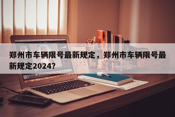 郑州市车辆限号最新规定，郑州市车辆限号最新规定2024？-第1张图片