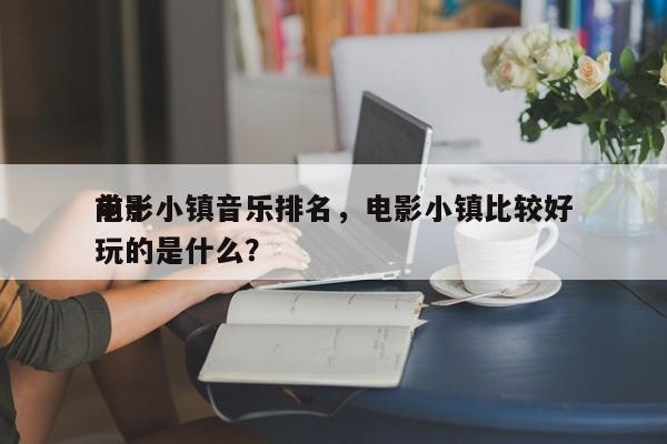前十
电影小镇音乐排名，电影小镇比较好
玩的是什么？-第1张图片