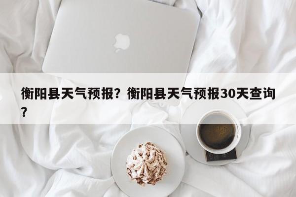 衡阳县天气预报？衡阳县天气预报30天查询？-第1张图片