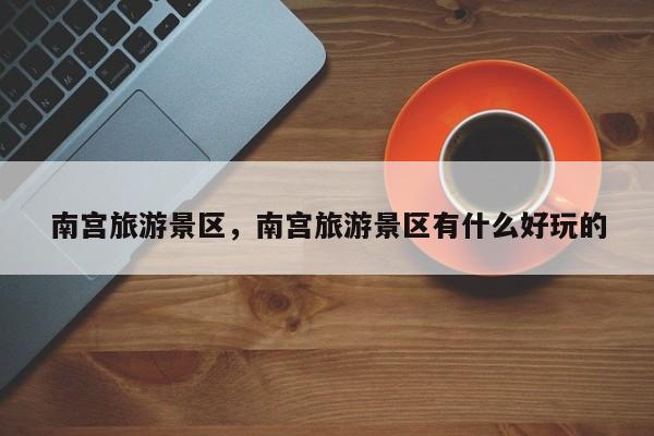 南宫旅游景区，南宫旅游景区有什么好玩的-第1张图片