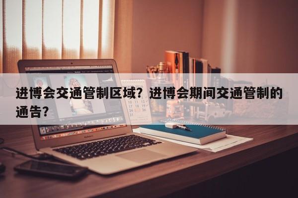进博会交通管制区域？进博会期间交通管制的通告？-第1张图片