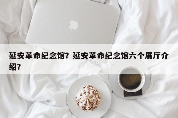 延安革命纪念馆？延安革命纪念馆六个展厅介绍？-第1张图片