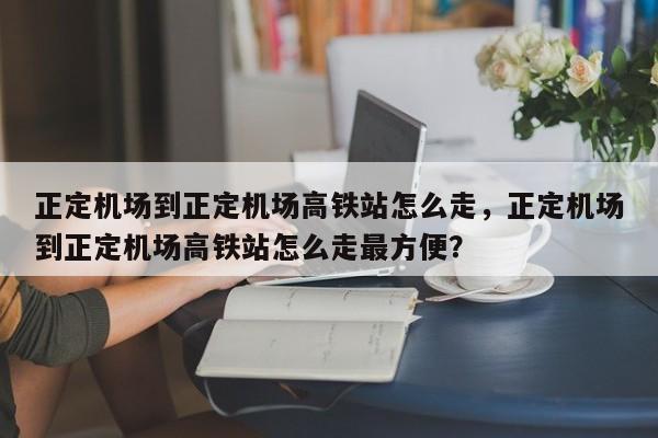 正定机场到正定机场高铁站怎么走，正定机场到正定机场高铁站怎么走最方便？-第1张图片