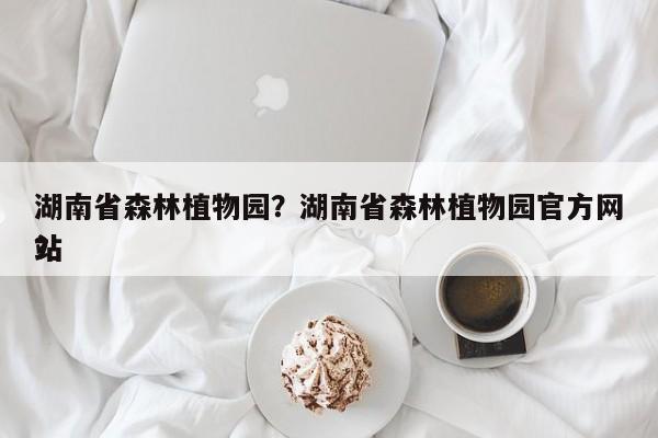 湖南省森林植物园？湖南省森林植物园官方网站
？-第1张图片