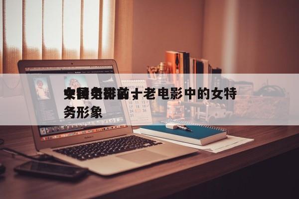 中国电影前十
女特务排名，老电影中的女特务形象-第1张图片