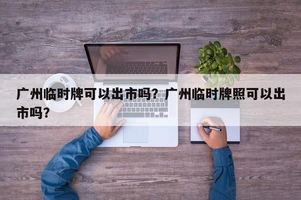 广州临时牌可以出市吗？广州临时牌照可以出市吗？-第1张图片