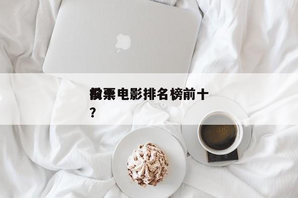 前十
投票电影排名，前十
投票电影排名榜？-第1张图片