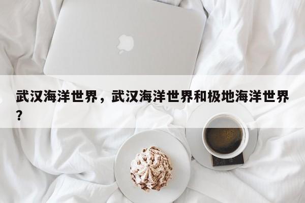 武汉海洋世界，武汉海洋世界和极地海洋世界？-第1张图片