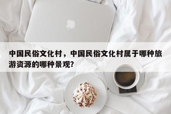 中国民俗文化村，中国民俗文化村属于哪种旅游资源的哪种景观？-第1张图片