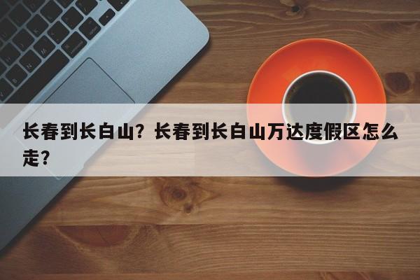 长春到长白山？长春到长白山万达度假区怎么走？-第1张图片