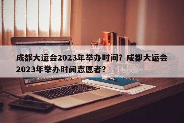 成都大运会2023年举办时间？成都大运会2023年举办时间志愿者？-第1张图片