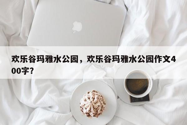 欢乐谷玛雅水公园，欢乐谷玛雅水公园作文400字？-第1张图片