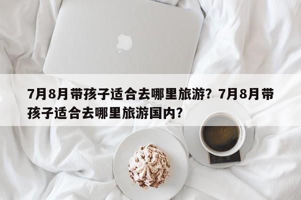 7月8月带孩子适合去哪里旅游？7月8月带孩子适合去哪里旅游国内？-第1张图片