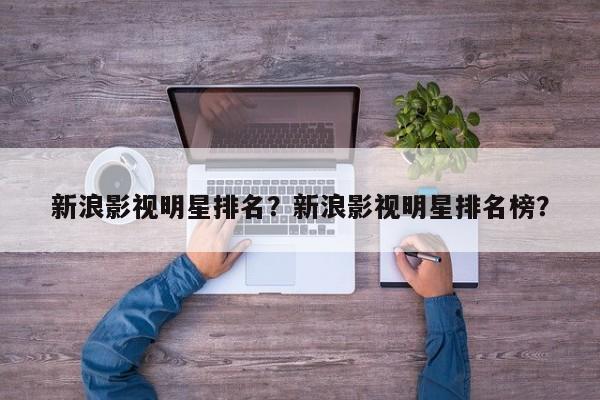 新浪影视明星排名？新浪影视明星排名榜？-第1张图片