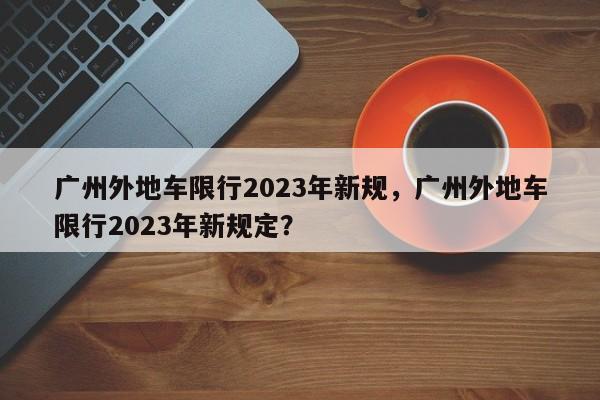 广州外地车限行2023年新规，广州外地车限行2023年新规定？-第1张图片