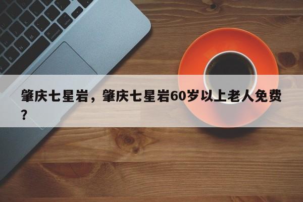 肇庆七星岩，肇庆七星岩60岁以上老人免费？-第1张图片