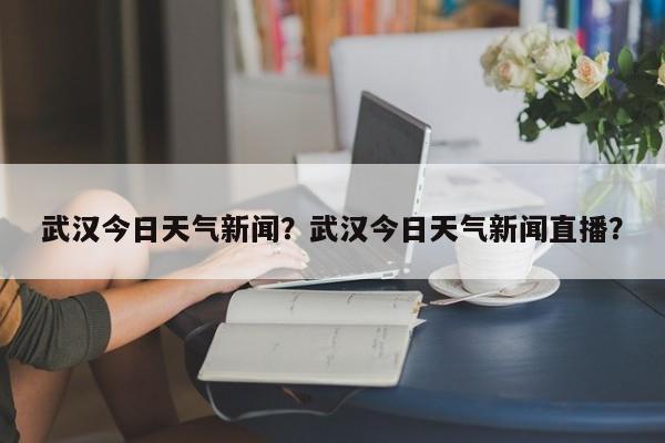 武汉今日天气新闻？武汉今日天气新闻直播？-第1张图片