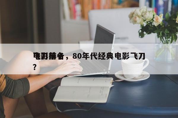 电影前十
飞刀排名，80年代经典电影飞刀？-第1张图片