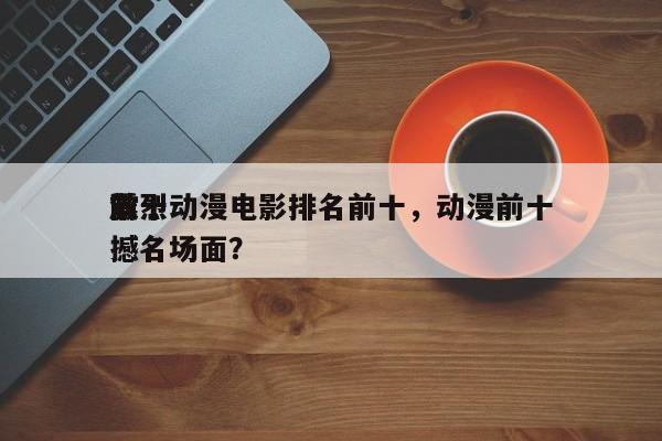 前十
激烈动漫电影排名前十，动漫前十
震撼名场面？-第1张图片