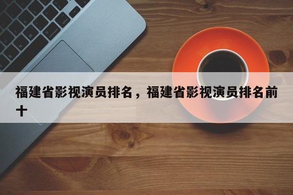 福建省影视演员排名，福建省影视演员排名前十-第1张图片
